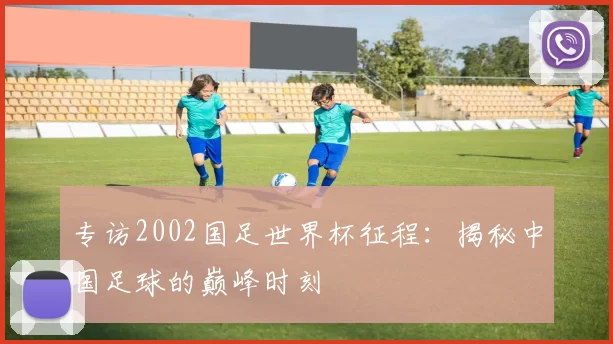 专访2002国足世界杯征程：揭秘中国足球的巅峰时刻