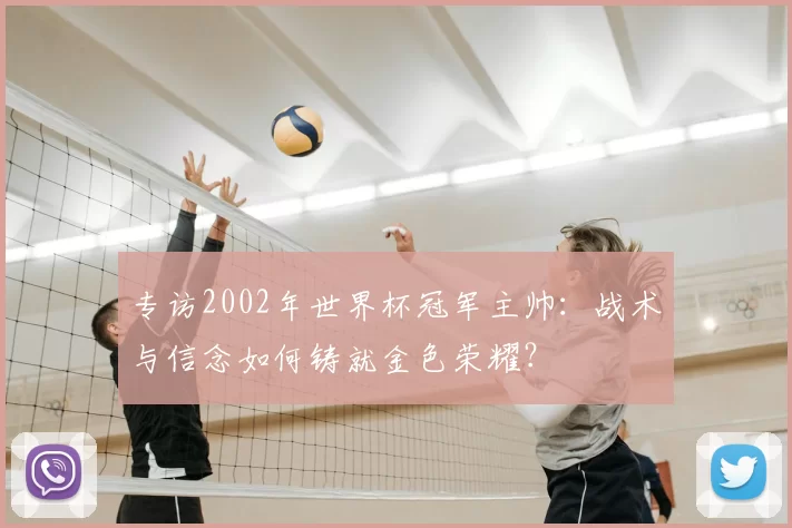 专访2002年世界杯冠军主帅：战术与信念如何铸就金色荣耀？