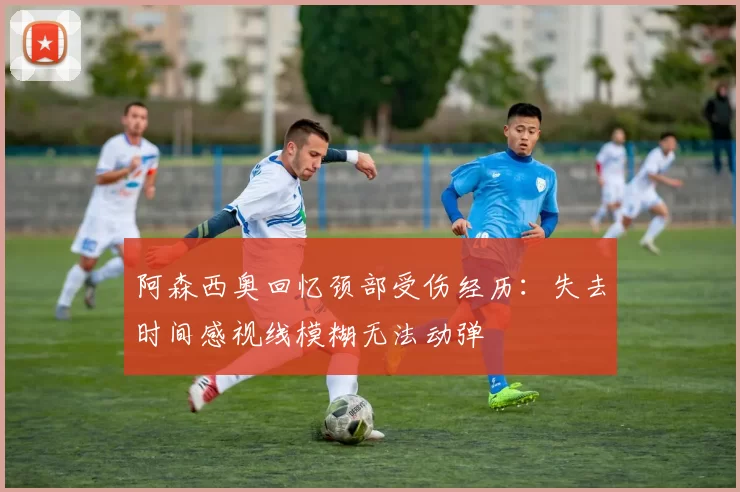 阿森西奥回忆颈部受伤经历:失去时间感视线模糊无法动弹