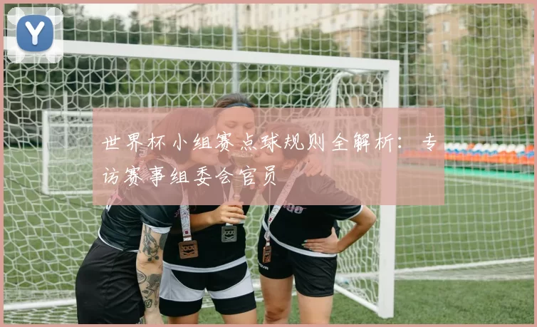 世界杯小组赛点球规则全解析：专访赛事组委会官员