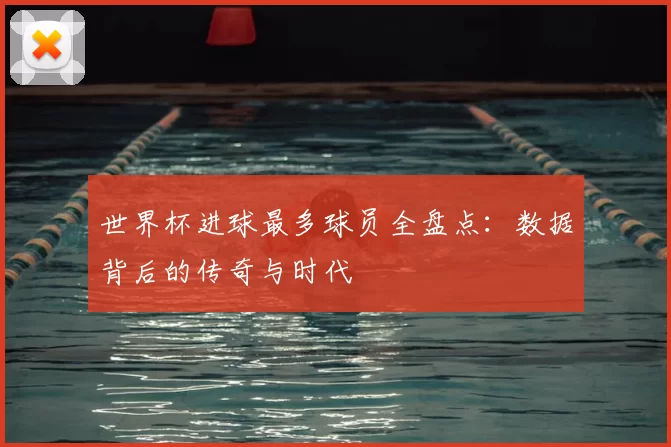 世界杯进球最多球员全盘点：数据背后的传奇与时代