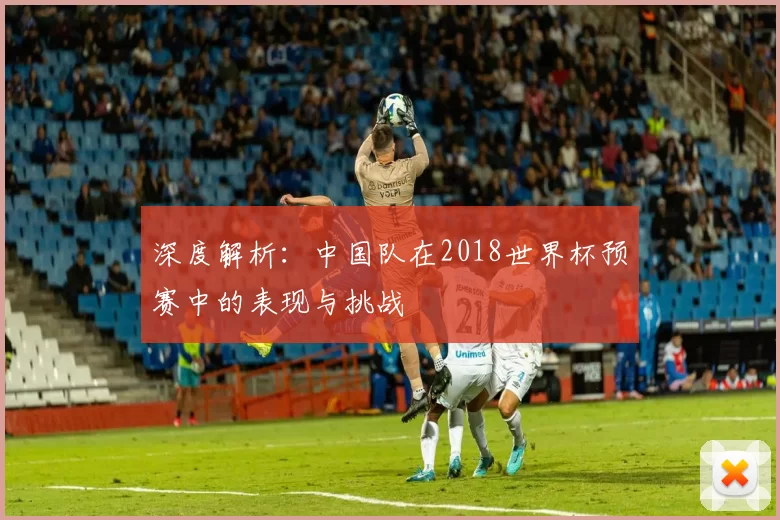 深度解析：中国队在2018世界杯预赛中的表现与挑战
