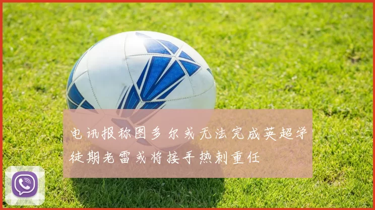 电讯报称图多尔或无法完成英超学徒期老雷或将接手热刺重任