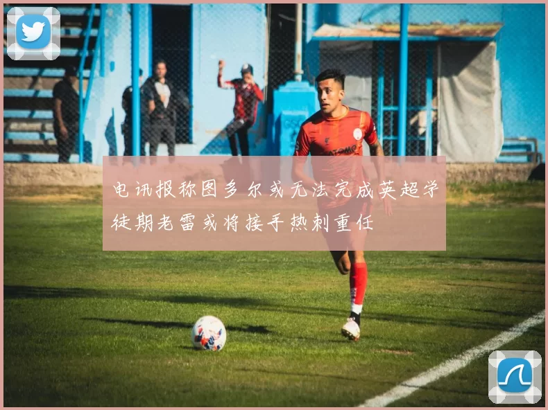 电讯报称图多尔或无法完成英超学徒期老雷或将接手热刺重任