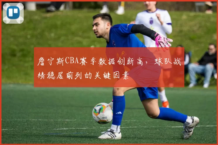 詹宁斯CBA赛季数据创新高,球队战绩稳居前列的关键因素