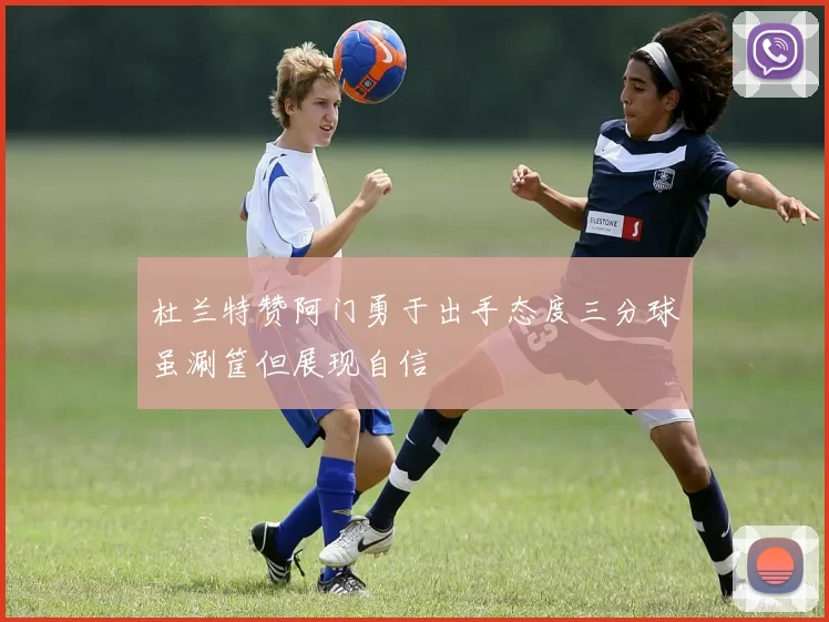 杜兰特赞阿门勇于出手态度三分球虽涮筐但展现自信