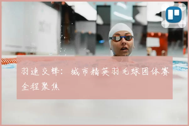 羽速交锋：城市精英羽毛球团体赛全程聚焦