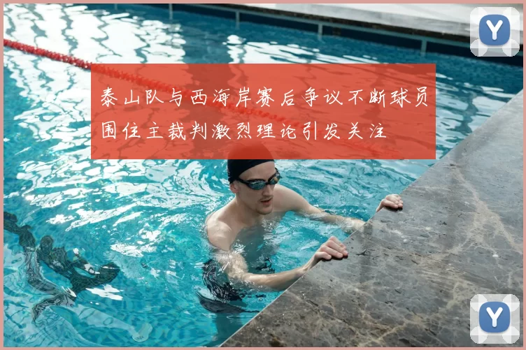 泰山队与西海岸赛后争议不断球员围住主裁判激烈理论引发关注
