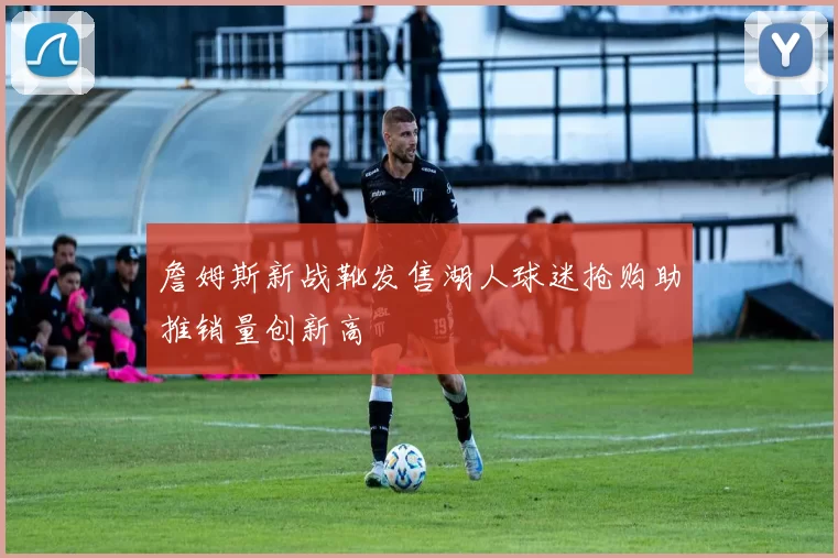 詹姆斯新战靴发售湖人球迷抢购助推销量创新高