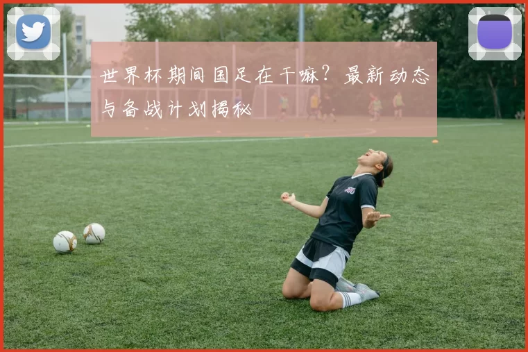世界杯期间国足在干嘛？最新动态与备战计划揭秘
