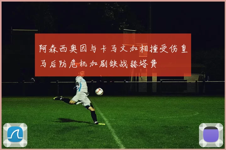 阿森西奥因与卡马文加相撞受伤皇马后防危机加剧缺战赫塔费