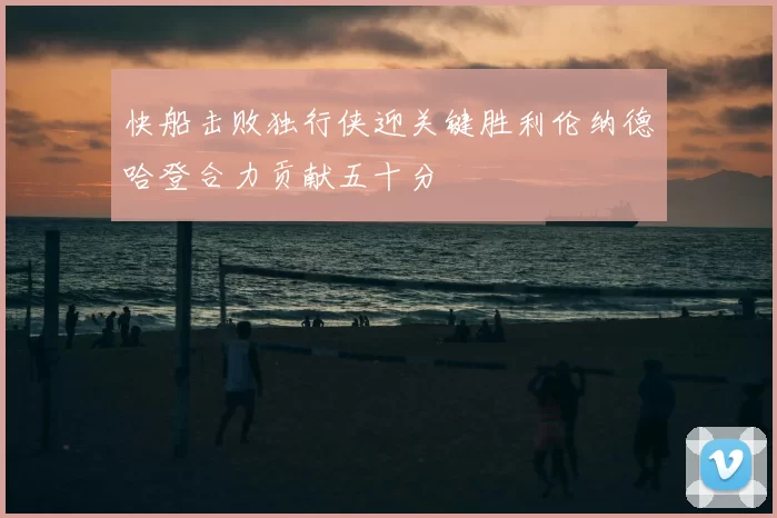 快船击败独行侠迎关键胜利伦纳德哈登合力贡献五十分