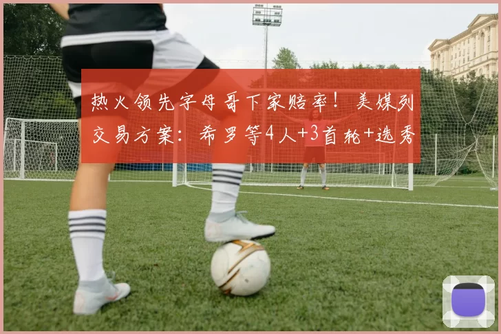 热火领先字母哥下家赔率!美媒列交易方案:希罗等4人+3首轮+选秀权互