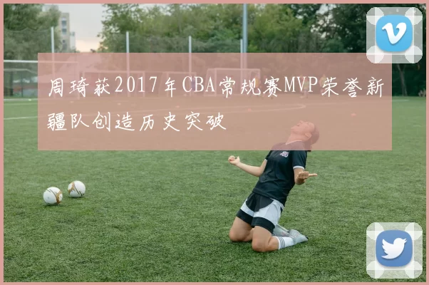 周琦获2017年CBA常规赛MVP荣誉新疆队创造历史突破